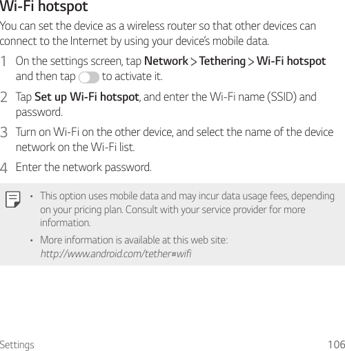 Settings 106Wi-Fi hotspotYou can set the device as a wireless router so that other devices can connect to the Internet by using your device’s mobile data.1  On the settings screen, tap Network   Tethering   Wi-Fi hotspot and then tap   to activate it.2  Tap Set up Wi-Fi hotspot, and enter the Wi-Fi name (SSID) and password.3  Turn on Wi-Fi on the other device, and select the name of the device network on the Wi-Fi list.4  Enter the network password.• This option uses mobile data and may incur data usage fees, depending on your pricing plan. Consult with your service provider for more information.• More information is available at this web site: http://www.android.com/tether#wifi