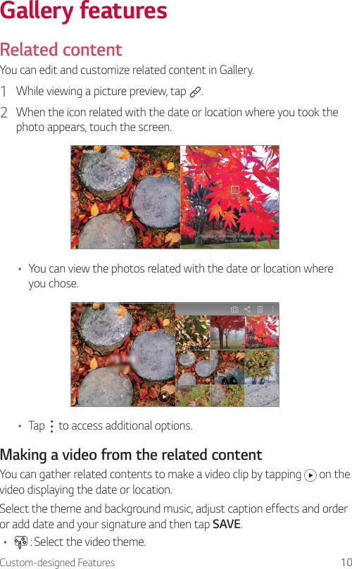 Custom-designed Features 10Gallery featuresRelated contentYou can edit and customize related content in Gallery.1  While viewing a picture preview, tap  .2  When the icon related with the date or location where you took the photo appears, touch the screen.• You can view the photos related with the date or location where you chose.• Tap   to access additional options.Making a video from the related contentYou can gather related contents to make a video clip by tapping   on the video displaying the date or location.Select the theme and background music, adjust caption effects and order or add date and your signature and then tap SAVE.•  : Select the video theme.