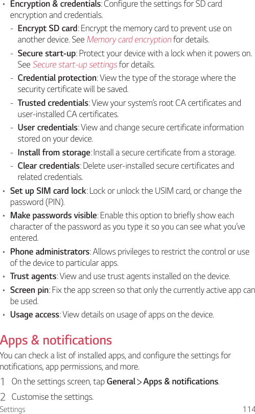 Settings 114• Encryption &amp; credentials: Configure the settings for SD card encryption and credentials. - Encrypt SD card: Encrypt the memory card to prevent use on another device. See Memory card encryption for details. - Secure start-up: Protect your device with a lock when it powers on. See Secure start-up settings for details. - Credential protection: View the type of the storage where the security certificate will be saved. - Trusted credentials: View your system’s root CA certificates and user-installed CA certificates. - User credentials: View and change secure certificate information stored on your device. - Install from storage: Install a secure certificate from a storage. - Clear credentials: Delete user-installed secure certificates and related credentials.• Set up SIM card lock: Lock or unlock the USIM card, or change the password (PIN).• Make passwords visible: Enable this option to briefly show each character of the password as you type it so you can see what you’ve entered.• Phone administrators: Allows privileges to restrict the control or use of the device to particular apps.• Trust agents: View and use trust agents installed on the device.• Screen pin: Fix the app screen so that only the currently active app can be used.• Usage access: View details on usage of apps on the device.Apps &amp; notificationsYou can check a list of installed apps, and configure the settings for notifications, app permissions, and more.1  On the settings screen, tap General   Apps &amp; notifications.2  Customise the settings.