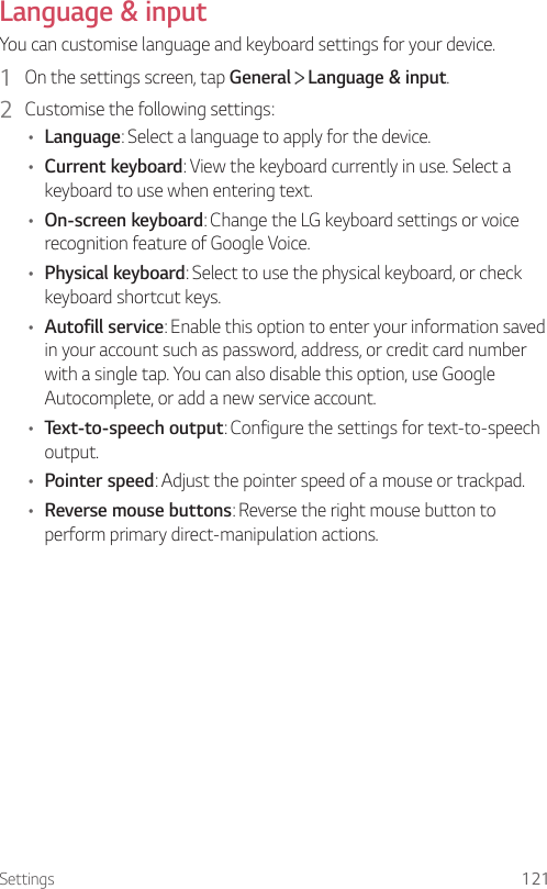 Settings 121Language &amp; inputYou can customise language and keyboard settings for your device.1  On the settings screen, tap General   Language &amp; input.2  Customise the following settings:• Language: Select a language to apply for the device.• Current keyboard: View the keyboard currently in use. Select a keyboard to use when entering text.• On-screen keyboard: Change the LG keyboard settings or voice recognition feature of Google Voice.• Physical keyboard: Select to use the physical keyboard, or check keyboard shortcut keys.• Autofill service: Enable this option to enter your information saved in your account such as password, address, or credit card number with a single tap. You can also disable this option, use Google Autocomplete, or add a new service account.• Text-to-speech output: Configure the settings for text-to-speech output.• Pointer speed: Adjust the pointer speed of a mouse or trackpad.• Reverse mouse buttons: Reverse the right mouse button to perform primary direct-manipulation actions.