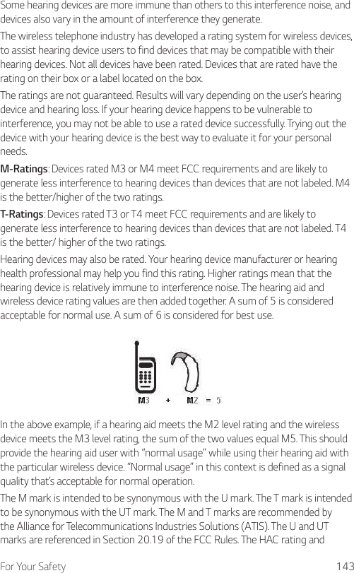 For Your Safety 143Some hearing devices are more immune than others to this interference noise, and devices also vary in the amount of interference they generate.The wireless telephone industry has developed a rating system for wireless devices, to assist hearing device users to find devices that may be compatible with their hearing devices. Not all devices have been rated. Devices that are rated have the rating on their box or a label located on the box.The ratings are not guaranteed. Results will vary depending on the user’s hearing device and hearing loss. If your hearing device happens to be vulnerable to interference, you may not be able to use a rated device successfully. Trying out the device with your hearing device is the best way to evaluate it for your personal needs.M-Ratings: Devices rated M3 or M4 meet FCC requirements and are likely to generate less interference to hearing devices than devices that are not labeled. M4 is the better/higher of the two ratings.T-Ratings: Devices rated T3 or T4 meet FCC requirements and are likely to generate less interference to hearing devices than devices that are not labeled. T4 is the better/ higher of the two ratings.Hearing devices may also be rated. Your hearing device manufacturer or hearing health professional may help you find this rating. Higher ratings mean that the hearing device is relatively immune to interference noise. The hearing aid and wireless device rating values are then added together. A sum of 5 is considered acceptable for normal use. A sum of 6 is considered for best use.In the above example, if a hearing aid meets the M2 level rating and the wireless device meets the M3 level rating, the sum of the two values equal M5. This should provide the hearing aid user with “normal usage” while using their hearing aid with the particular wireless device. “Normal usage” in this context is defined as a signal quality that’s acceptable for normal operation.The M mark is intended to be synonymous with the U mark. The T mark is intended to be synonymous with the UT mark. The M and T marks are recommended by the Alliance for Telecommunications Industries Solutions (ATIS). The U and UT marks are referenced in Section 20.19 of the FCC Rules. The HAC rating and 