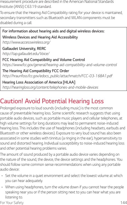For Your Safety 144measurement procedure are described in the American National Standards Institute (ANSI) C63.19 standard.To ensure that the Hearing Aid Compatibility rating for your device is maintained, secondary transmitters such as Bluetooth and WLAN components must be disabled during a call.For information about hearing aids and digital wireless devices:Wireless Devices and Hearing Aid Accessibility http://www.accesswireless.org/Gallaudet University, RERC http://tap.gallaudet.edu/Voice/FCC Hearing Aid Compatibility and Volume Control https://www.fcc.gov/general/hearing-aid-compatibility-and-volume-controlThe Hearing Aid Compatibility FCC Order http://hraunfoss.fcc.gov/edocs_public/attachmatch/FCC-03-168A1.pdfHearing Loss Association of America [HLAA] http://hearingloss.org/content/telephones-and-mobile-devicesCaution! Avoid Potential Hearing LossProlonged exposure to loud sounds (including music) is the most common cause of preventable hearing loss. Some scientific research suggests that using portable audio devices, such as portable music players and cellular telephones, at high volume settings for long durations may lead to permanent noise-induced hearing loss. This includes the use of headphones (including headsets, earbuds and Bluetooth or other wireless devices). Exposure to very loud sound has also been associated in some studies with tinnitus (a ringing in the ear), hypersensitivity to sound and distorted hearing. Individual susceptibility to noise-induced hearing loss and other potential hearing problems varies.The amount of sound produced by a portable audio device varies depending on the nature of the sound, the device, the device settings and the headphones. You should follow some common sense recommendations when using any portable audio device:• Set the volume in a quiet environment and select the lowest volume at which you can hear adequately.• When using headphones, turn the volume down if you cannot hear the people speaking near you or if the person sitting next to you can hear what you are listening to.