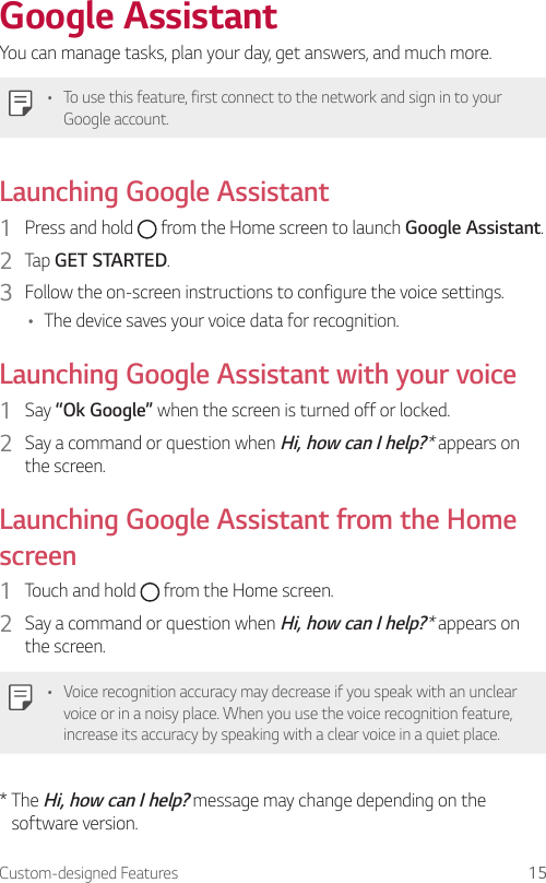 Custom-designed Features 15Google AssistantYou can manage tasks, plan your day, get answers, and much more.• To use this feature, first connect to the network and sign in to your Google account.Launching Google Assistant1  Press and hold   from the Home screen to launch Google Assistant.2  Tap GET STARTED.3  Follow the on-screen instructions to configure the voice settings.• The device saves your voice data for recognition.Launching Google Assistant with your voice1  Say “Ok Google” when the screen is turned off or locked.2  Say a command or question when Hi, how can I help?* appears on the screen.Launching Google Assistant from the Home screen1  Touch and hold   from the Home screen.2  Say a command or question when Hi, how can I help?* appears on the screen.• Voice recognition accuracy may decrease if you speak with an unclear voice or in a noisy place. When you use the voice recognition feature, increase its accuracy by speaking with a clear voice in a quiet place.*  The Hi, how can I help? message may change depending on the software version.