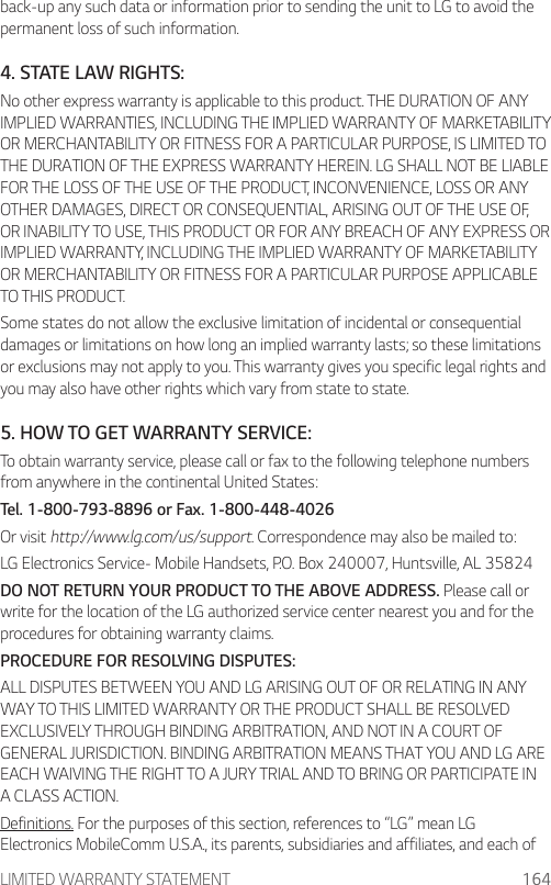 LIMITED WARRANTY STATEMENT 164back-up any such data or information prior to sending the unit to LG to avoid the permanent loss of such information.4. STATE LAW RIGHTS:No other express warranty is applicable to this product. THE DURATION OF ANY IMPLIED WARRANTIES, INCLUDING THE IMPLIED WARRANTY OF MARKETABILITY OR MERCHANTABILITY OR FITNESS FOR A PARTICULAR PURPOSE, IS LIMITED TO THE DURATION OF THE EXPRESS WARRANTY HEREIN. LG SHALL NOT BE LIABLE FOR THE LOSS OF THE USE OF THE PRODUCT, INCONVENIENCE, LOSS OR ANY OTHER DAMAGES, DIRECT OR CONSEQUENTIAL, ARISING OUT OF THE USE OF, OR INABILITY TO USE, THIS PRODUCT OR FOR ANY BREACH OF ANY EXPRESS OR IMPLIED WARRANTY, INCLUDING THE IMPLIED WARRANTY OF MARKETABILITY OR MERCHANTABILITY OR FITNESS FOR A PARTICULAR PURPOSE APPLICABLE TO THIS PRODUCT.Some states do not allow the exclusive limitation of incidental or consequential damages or limitations on how long an implied warranty lasts; so these limitations or exclusions may not apply to you. This warranty gives you specific legal rights and you may also have other rights which vary from state to state.5. HOW TO GET WARRANTY SERVICE:To obtain warranty service, please call or fax to the following telephone numbers from anywhere in the continental United States:Tel. 1-800-793-8896 or Fax. 1-800-448-4026Or visit http://www.lg.com/us/support. Correspondence may also be mailed to:LG Electronics Service- Mobile Handsets, P.O. Box 240007, Huntsville, AL 35824DO NOT RETURN YOUR PRODUCT TO THE ABOVE ADDRESS. Please call or write for the location of the LG authorized service center nearest you and for the procedures for obtaining warranty claims.PROCEDURE FOR RESOLVING DISPUTES:ALL DISPUTES BETWEEN YOU AND LG ARISING OUT OF OR RELATING IN ANY WAY TO THIS LIMITED WARRANTY OR THE PRODUCT SHALL BE RESOLVED EXCLUSIVELY THROUGH BINDING ARBITRATION, AND NOT IN A COURT OF GENERAL JURISDICTION. BINDING ARBITRATION MEANS THAT YOU AND LG ARE EACH WAIVING THE RIGHT TO A JURY TRIAL AND TO BRING OR PARTICIPATE IN A CLASS ACTION.Definitions. For the purposes of this section, references to “LG” mean LG Electronics MobileComm U.S.A., its parents, subsidiaries and affiliates, and each of 