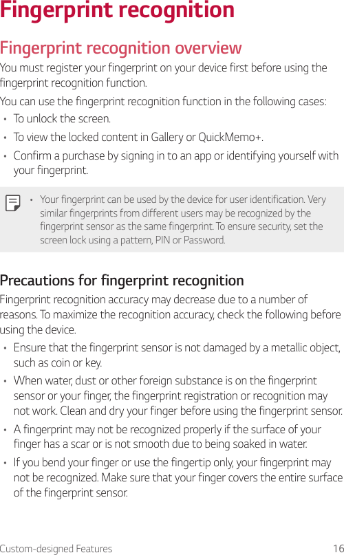 Custom-designed Features 16Fingerprint recognitionFingerprint recognition overviewYou must register your fingerprint on your device first before using the fingerprint recognition function.You can use the fingerprint recognition function in the following cases:• To unlock the screen.• To view the locked content in Gallery or QuickMemo+.• Confirm a purchase by signing in to an app or identifying yourself with your fingerprint.• Your fingerprint can be used by the device for user identification. Very similar fingerprints from different users may be recognized by the fingerprint sensor as the same fingerprint. To ensure security, set the screen lock using a pattern, PIN or Password.Precautions for fingerprint recognitionFingerprint recognition accuracy may decrease due to a number of reasons. To maximize the recognition accuracy, check the following before using the device.• Ensure that the fingerprint sensor is not damaged by a metallic object, such as coin or key.• When water, dust or other foreign substance is on the fingerprint sensor or your finger, the fingerprint registration or recognition may not work. Clean and dry your finger before using the fingerprint sensor.• A fingerprint may not be recognized properly if the surface of your finger has a scar or is not smooth due to being soaked in water.• If you bend your finger or use the fingertip only, your fingerprint may not be recognized. Make sure that your finger covers the entire surface of the fingerprint sensor.