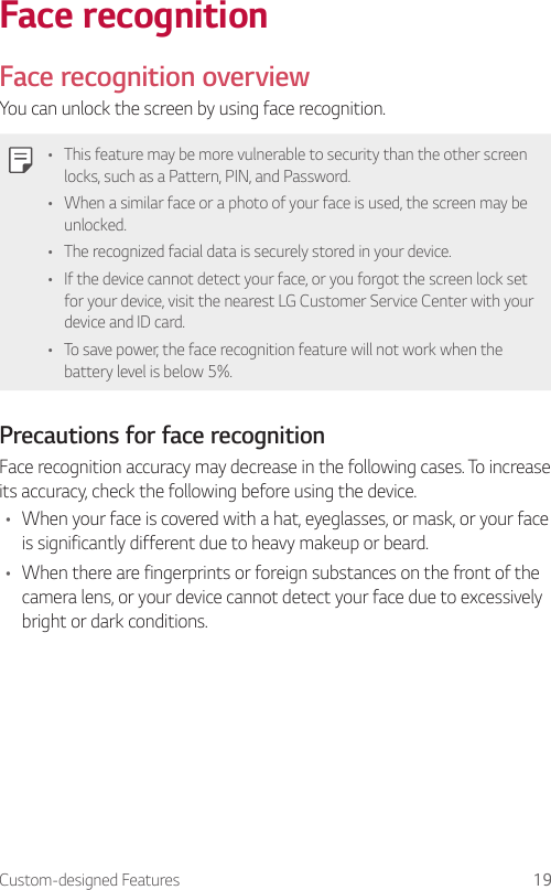 Custom-designed Features 19Face recognitionFace recognition overviewYou can unlock the screen by using face recognition.• This feature may be more vulnerable to security than the other screen locks, such as a Pattern, PIN, and Password.• When a similar face or a photo of your face is used, the screen may be unlocked.• The recognized facial data is securely stored in your device.• If the device cannot detect your face, or you forgot the screen lock set for your device, visit the nearest LG Customer Service Center with your device and ID card.• To save power, the face recognition feature will not work when the battery level is below 5%.Precautions for face recognitionFace recognition accuracy may decrease in the following cases. To increase its accuracy, check the following before using the device.• When your face is covered with a hat, eyeglasses, or mask, or your face is significantly different due to heavy makeup or beard.• When there are fingerprints or foreign substances on the front of the camera lens, or your device cannot detect your face due to excessively bright or dark conditions.