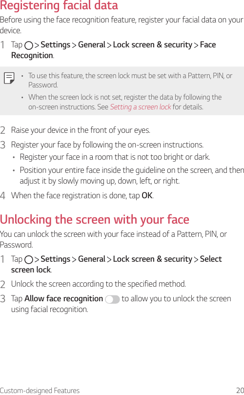 Custom-designed Features 20Registering facial dataBefore using the face recognition feature, register your facial data on your device.1  Tap     Settings   General   Lock screen &amp; security   Face Recognition.• To use this feature, the screen lock must be set with a Pattern, PIN, or Password.• When the screen lock is not set, register the data by following the on-screen instructions. See Setting a screen lock for details.2  Raise your device in the front of your eyes.3  Register your face by following the on-screen instructions.• Register your face in a room that is not too bright or dark.• Position your entire face inside the guideline on the screen, and then adjust it by slowly moving up, down, left, or right.4  When the face registration is done, tap OK.Unlocking the screen with your faceYou can unlock the screen with your face instead of a Pattern, PIN, or Password.1  Tap     Settings   General   Lock screen &amp; security   Select screen lock.2  Unlock the screen according to the specified method.3  Tap Allow face recognition  to allow you to unlock the screen using facial recognition.