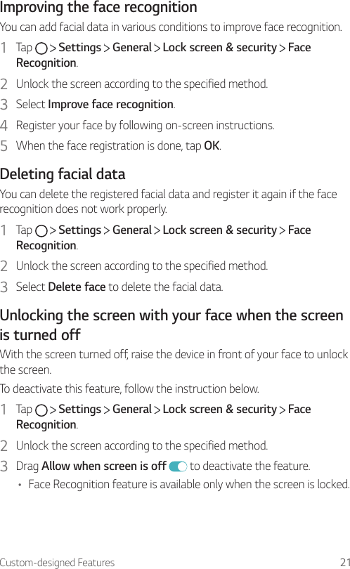 Custom-designed Features 21Improving the face recognitionYou can add facial data in various conditions to improve face recognition.1  Tap     Settings   General   Lock screen &amp; security   Face Recognition.2  Unlock the screen according to the specified method.3  Select Improve face recognition.4  Register your face by following on-screen instructions.5  When the face registration is done, tap OK.Deleting facial dataYou can delete the registered facial data and register it again if the face recognition does not work properly.1  Tap     Settings   General   Lock screen &amp; security   Face Recognition.2  Unlock the screen according to the specified method.3  Select Delete face to delete the facial data.Unlocking the screen with your face when the screen is turned offWith the screen turned off, raise the device in front of your face to unlock the screen.To deactivate this feature, follow the instruction below.1  Tap     Settings   General   Lock screen &amp; security   Face Recognition.2  Unlock the screen according to the specified method.3  Drag Allow when screen is off  to deactivate the feature.• Face Recognition feature is available only when the screen is locked.