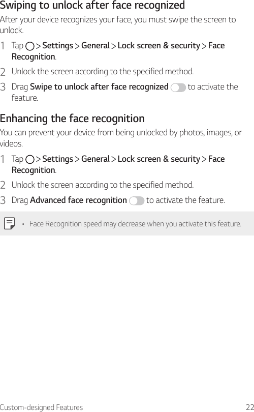 Custom-designed Features 22Swiping to unlock after face recognizedAfter your device recognizes your face, you must swipe the screen to unlock.1  Tap     Settings   General   Lock screen &amp; security   Face Recognition.2  Unlock the screen according to the specified method.3  Drag Swipe to unlock after face recognized  to activate the feature.Enhancing the face recognitionYou can prevent your device from being unlocked by photos, images, or videos.1  Tap     Settings   General   Lock screen &amp; security   Face Recognition.2  Unlock the screen according to the specified method.3  Drag Advanced face recognition  to activate the feature.• Face Recognition speed may decrease when you activate this feature.