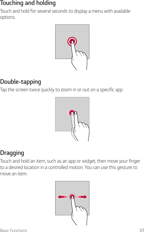 Basic Functions 37Touching and holdingTouch and hold for several seconds to display a menu with available options.Double-tappingTap the screen twice quickly to zoom in or out on a specific app.DraggingTouch and hold an item, such as an app or widget, then move your finger to a desired location in a controlled motion. You can use this gesture to move an item.