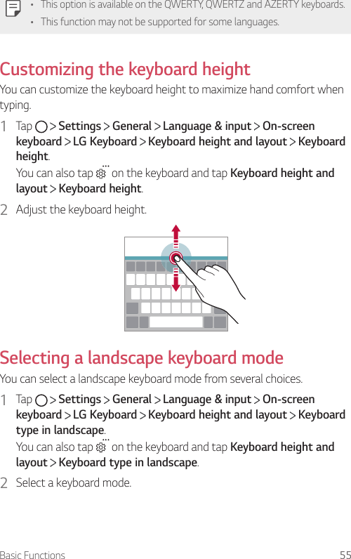 Basic Functions 55•This option is available on the QWERTY, QWERTZ and AZERTY keyboards.• This function may not be supported for some languages.Customizing the keyboard heightYou can customize the keyboard height to maximize hand comfort when typing.1  Tap     Settings   General   Language &amp; input   On-screen keyboard  LG Keyboard   Keyboard height and layout   Keyboard height.You can also tap   on the keyboard and tap Keyboard height and layout  Keyboard height.2  Adjust the keyboard height.Selecting a landscape keyboard modeYou can select a landscape keyboard mode from several choices.1  Tap     Settings   General   Language &amp; input   On-screen keyboard  LG Keyboard   Keyboard height and layout   Keyboard type in landscape.You can also tap   on the keyboard and tap Keyboard height and layout  Keyboard type in landscape.2  Select a keyboard mode.