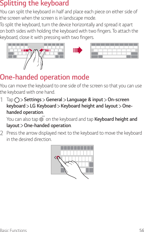 Basic Functions 56Splitting the keyboardYou can split the keyboard in half and place each piece on either side of the screen when the screen is in landscape mode.To split the keyboard, turn the device horizontally and spread it apart on both sides with holding the keyboard with two fingers. To attach the keyboard, close it with pressing with two fingers.One-handed operation modeYou can move the keyboard to one side of the screen so that you can use the keyboard with one hand.1  Tap     Settings   General   Language &amp; input   On-screen keyboard  LG Keyboard   Keyboard height and layout   One-handed operation.You can also tap   on the keyboard and tap Keyboard height and layout  One-handed operation.2  Press the arrow displayed next to the keyboard to move the keyboard in the desired direction.