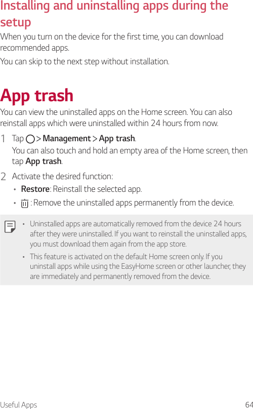 Useful Apps 64Installing and uninstalling apps during the setupWhen you turn on the device for the first time, you can download recommended apps.You can skip to the next step without installation.App trashYou can view the uninstalled apps on the Home screen. You can also reinstall apps which were uninstalled within 24 hours from now.1  Tap     Management   App trash.You can also touch and hold an empty area of the Home screen, then tap App trash.2  Activate the desired function:• Restore: Reinstall the selected app.•  : Remove the uninstalled apps permanently from the device.• Uninstalled apps are automatically removed from the device 24 hours after they were uninstalled. If you want to reinstall the uninstalled apps, you must download them again from the app store.• This feature is activated on the default Home screen only. If you uninstall apps while using the EasyHome screen or other launcher, they are immediately and permanently removed from the device.