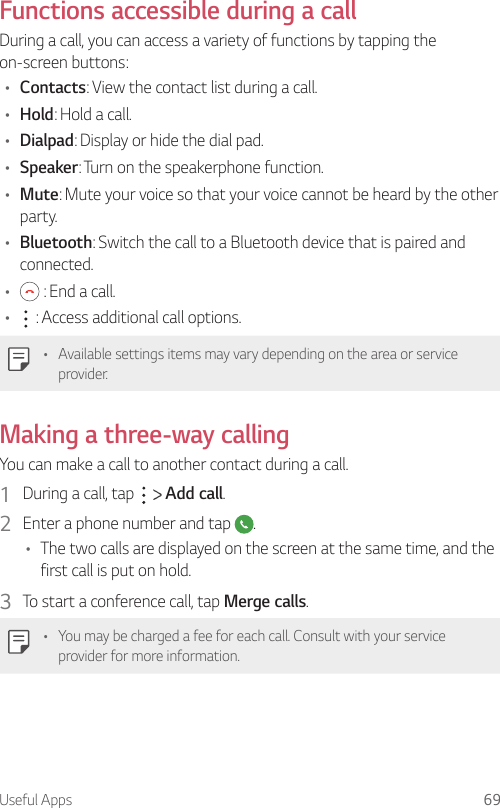 Useful Apps 69Functions accessible during a callDuring a call, you can access a variety of functions by tapping the on-screen buttons:• Contacts: View the contact list during a call.• Hold: Hold a call.• Dialpad: Display or hide the dial pad.• Speaker: Turn on the speakerphone function.• Mute: Mute your voice so that your voice cannot be heard by the other party.• Bluetooth: Switch the call to a Bluetooth device that is paired and connected.•  : End a call.•  : Access additional call options.• Available settings items may vary depending on the area or service provider.Making a three-way callingYou can make a call to another contact during a call.1  During a call, tap     Add call.2  Enter a phone number and tap  .• The two calls are displayed on the screen at the same time, and the first call is put on hold.3  To start a conference call, tap Merge calls.• You may be charged a fee for each call. Consult with your service provider for more information.