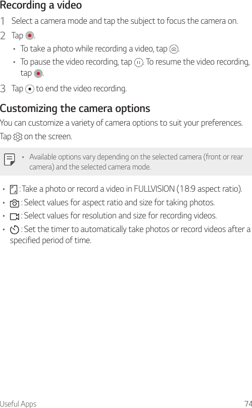 Useful Apps 74Recording a video1  Select a camera mode and tap the subject to focus the camera on.2  Tap  .• To take a photo while recording a video, tap  .• To pause the video recording, tap  . To resume the video recording, tap  .3  Tap   to end the video recording.Customizing the camera optionsYou can customize a variety of camera options to suit your preferences.Tap   on the screen.• Available options vary depending on the selected camera (front or rear camera) and the selected camera mode.•  : Take a photo or record a video in FULLVISION (18:9 aspect ratio).•  : Select values for aspect ratio and size for taking photos.•  : Select values for resolution and size for recording videos.•  : Set the timer to automatically take photos or record videos after a specified period of time.