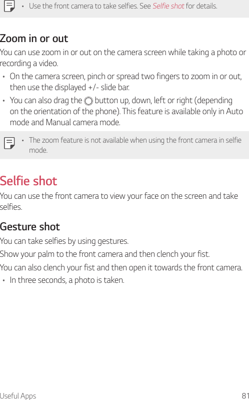 Useful Apps 81• Use the front camera to take selfies. See Selfie shot for details.Zoom in or outYou can use zoom in or out on the camera screen while taking a photo or recording a video.• On the camera screen, pinch or spread two fingers to zoom in or out, then use the displayed +/- slide bar.• You can also drag the   button up, down, left or right (depending on the orientation of the phone). This feature is available only in Auto mode and Manual camera mode.• The zoom feature is not available when using the front camera in selfie mode.Selfie shotYou can use the front camera to view your face on the screen and take selfies.Gesture shotYou can take selfies by using gestures.Show your palm to the front camera and then clench your fist.You can also clench your fist and then open it towards the front camera.• In three seconds, a photo is taken.