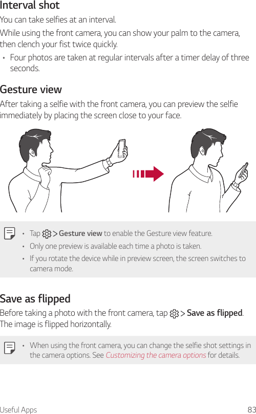 Useful Apps 83Interval shotYou can take selfies at an interval.While using the front camera, you can show your palm to the camera, then clench your fist twice quickly.• Four photos are taken at regular intervals after a timer delay of three seconds.Gesture viewAfter taking a selfie with the front camera, you can preview the selfie immediately by placing the screen close to your face.• Tap     Gesture view to enable the Gesture view feature.• Only one preview is available each time a photo is taken.• If you rotate the device while in preview screen, the screen switches to camera mode.Save as flippedBefore taking a photo with the front camera, tap     Save as flipped. The image is flipped horizontally.• When using the front camera, you can change the selfie shot settings in the camera options. See Customizing the camera options for details.