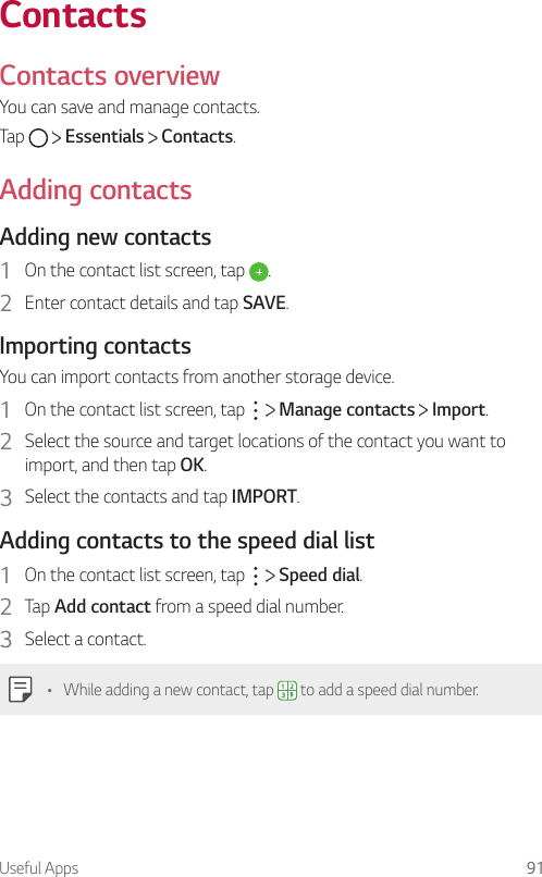 Useful Apps 91ContactsContacts overviewYou can save and manage contacts.Tap     Essentials   Contacts.Adding contactsAdding new contacts1  On the contact list screen, tap  .2  Enter contact details and tap SAVE.Importing contactsYou can import contacts from another storage device.1  On the contact list screen, tap     Manage contacts   Import.2  Select the source and target locations of the contact you want to import, and then tap OK.3  Select the contacts and tap IMPORT.Adding contacts to the speed dial list1  On the contact list screen, tap     Speed dial.2  Tap Add contact from a speed dial number.3  Select a contact.• While adding a new contact, tap   to add a speed dial number.