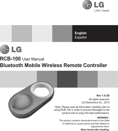 EnglishEspañolRev 1.0 US All rights reserved.LG Electronics Inc., 2012Note: Please read all information carefully prior to using RCB-100 in order to prevent damages to the product and to enjoy the best performance.WARNING : This product contains chemicals known to the State of California to cause cancer and birth defects or reproductive harm.Wash hands after handling.RCB-100 User ManualBluetooth Mobile Wireless Remote Controller