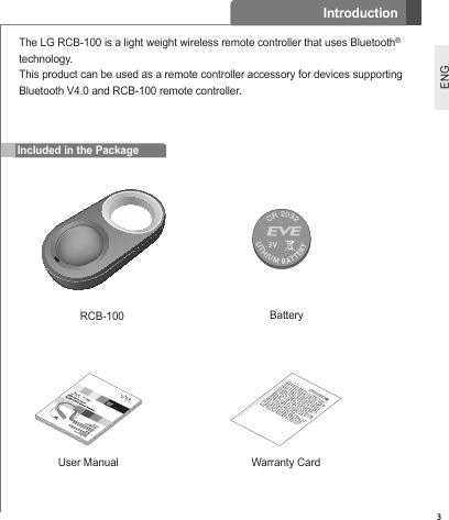 3ENGIncluded in the PackageThe LG RCB-100 is a light weight wireless remote controller that uses Bluetooth® technology.This product can be used as a remote controller accessory for devices supporting Bluetooth V4.0 and RCB-100 remote controller.BatteryLITHIUM BATTERYCR 20323VUser Manual Warranty CardIntroductionRCB-100