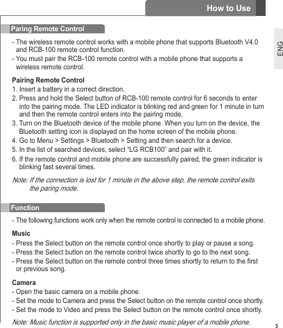 5ENGParing Remote Control-  The wireless remote control works with a mobile phone that supports Bluetooth V4.0 and RCB-100 remote control function. -  You must pair the RCB-100 remote control with a mobile phone that supports a wireless remote control.Pairing Remote Control1. Insert a battery in a correct direction.2.  Press and hold the Select button of RCB-100 remote control for 6 seconds to enter into the pairing mode. The LED indicator is blinking red and green for 1 minute in turn and then the remote control enters into the pairing mode.3.  Turn on the Bluetooth device of the mobile phone. When you turn on the device, the Bluetooth setting icon is displayed on the home screen of the mobile phone.4. Go to Menu &gt; Settings &gt; Bluetooth &gt; Setting and then search for a device.5. In the list of searched devices, select “LG RCB100” and pair with it.6.  If the remote control and mobile phone are successfully paired, the green indicator is blinking fast several times.Note:  If the connection is lost for 1 minute in the above step, the remote control exits the paring mode.Function-  The following functions work only when the remote control is connected to a mobile phone.Music- Press the Select button on the remote control once shortly to play or pause a song.- Press the Select button on the remote control twice shortly to go to the next song.-  Press the Select button on the remote control three times shortly to return to the rst or previous song.Camera- Open the basic camera on a mobile phone.- Set the mode to Camera and press the Select button on the remote control once shortly.- Set the mode to Video and press the Select button on the remote control once shortly.Note: Music function is supported only in the basic music player of a mobile phone. How to Use