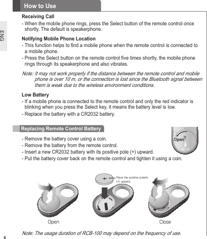 6ENGReceiving Call-  When the mobile phone rings, press the Select button of the remote control once shortly. The default is speakerphone.Notifying Mobile Phone Location-  This function helps to nd a mobile phone when the remote control is connected to a mobile phone.-  Press the Select button on the remote control ve times shortly, the mobile phone rings through its speakerphone and also vibrates.Note:  It may not work properly if the distance between the remote control and mobile phone is over 10 m, or the connection is lost since the Bluetooth signal between them is weak due to the wireless environment conditions.Low Battery-  If a mobile phone is connected to the remote control and only the red indicator is blinking when you press the Select key, it means the battery level is low.-  Replace the battery with a CR2032 battery.How to UseReplacing Remote Control Battery-  Remove the battery cover using a coin.-  Remove the battery from the remote control.-  Insert a new CR2032 battery with its positive pole (+) upward.-  Put the battery cover back on the remote control and tighten it using a coin. LITHIUM BATTERY열림Open ClosePlace the positive polarity (+) upward.Note: The usage duration of RCB-100 may depend on the frequency of use. Open