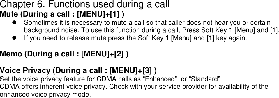 Chapter 6. Functions used during a call Mute (During a call : [MENU]+[1] ) l Sometimes it is necessary to mute a call so that caller does not hear you or certain background noise. To use this function during a call, Press Soft Key 1 [Menu] and [1]. l If you need to release mute press the Soft Key 1 [Menu] and [1] key again.  Memo (During a call : [MENU]+[2] )  Voice Privacy (During a call : [MENU]+[3] ) Set the voice privacy feature for CDMA calls as “Enhanced”  or “Standard” :  CDMA offers inherent voice privacy. Check with your service provider for availability of the enhanced voice privacy mode.     