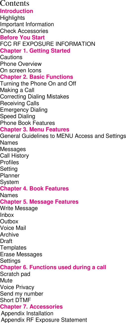Contents Introduction Highlights         Important Information        Check Accessories        Before You Start        FCC RF EXPOSURE INFORMATION           Chapter 1. Getting Started             Cautions         Phone Overview        On screen Icons        Chapter 2. Basic Functions             Turning the Phone On and Off             Making a Call         Correcting Dialing Mistakes             Receiving Calls        Emergency Dialing        Speed Dialing         Phone Book Features        Chapter 3. Menu Features             General Guidelines to MENU Access and Settings       Names Messages Call History        Profiles Setting Planner         System         Chapter 4. Book Features             Names         Chapter 5. Message Features            Write Message          Inbox         Outbox         Voice Mail         Archive                       Draft          Templates Erase Messages Settings Chapter 6. Functions used during a call         Scratch pad          Mute Voice Privacy          Send my number         Short DTMF Chapter 7. Accessories        Appendix Installation Appendix RF Exposure Statement  