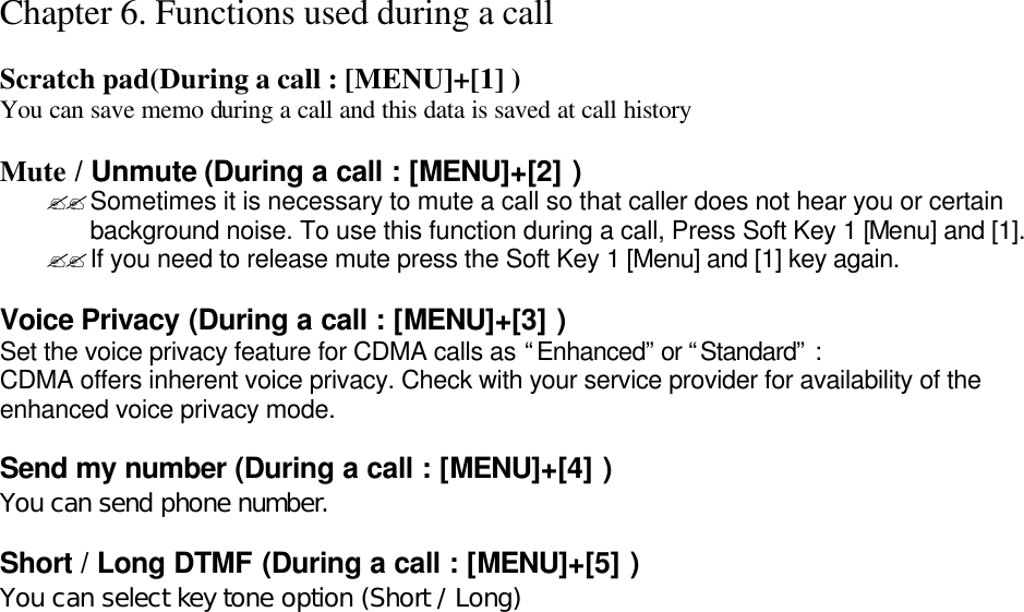 Chapter 6. Functions used during a call  Scratch pad(During a call : [MENU]+[1] ) You can save memo during a call and this data is saved at call history  Mute / Unmute (During a call : [MENU]+[2] ) ??Sometimes it is necessary to mute a call so that caller does not hear you or certain background noise. To use this function during a call, Press Soft Key 1 [Menu] and [1]. ??If you need to release mute press the Soft Key 1 [Menu] and [1] key again.  Voice Privacy (During a call : [MENU]+[3] ) Set the voice privacy feature for CDMA calls as “Enhanced” or “Standard” : CDMA offers inherent voice privacy. Check with your service provider for availability of the enhanced voice privacy mode.  Send my number (During a call : [MENU]+[4] ) You can send phone number.  Short / Long DTMF (During a call : [MENU]+[5] ) You can select key tone option (Short / Long)                              