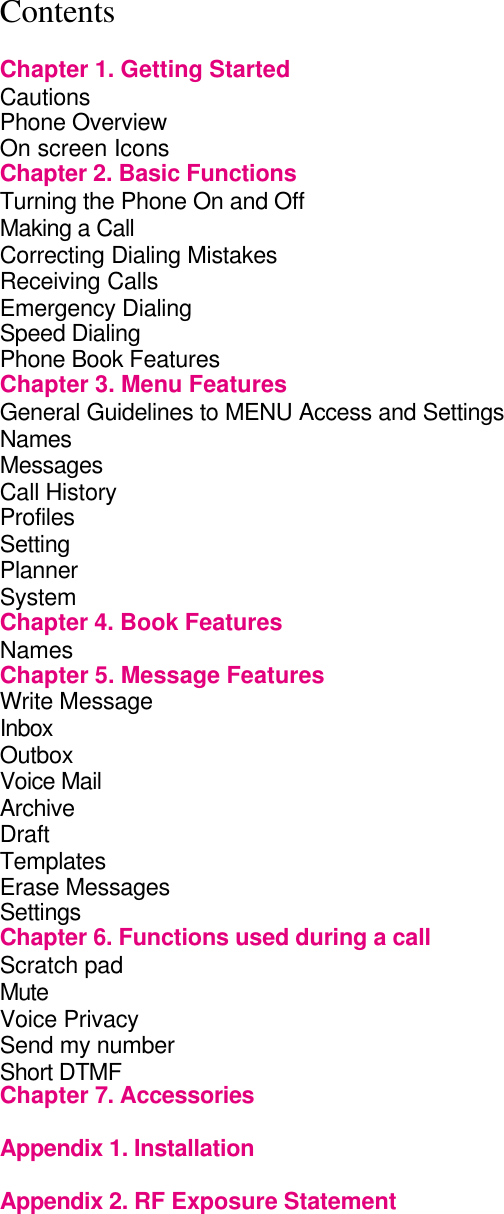 Contents      Chapter 1. Getting Started             Cautions                Phone Overview               On screen Icons              Chapter 2. Basic Functions             Turning the Phone On and Off             Making a Call                 Correcting Dialing Mistakes            Receiving Calls              Emergency Dialing               Speed Dialing                 Phone Book Features              Chapter 3. Menu Features             General Guidelines to MENU Access and Settings      Names Messages Call History               Profiles Setting Planner                 System                 Chapter 4. Book Features             Names         Chapter 5. Message Features           Write Message                  Inbox                 Outbox         Voice Mail                 Archive                 Draft                   Templates Erase Messages Settings Chapter 6. Functions used during a call         Scratch pad           Mute Voice Privacy                   Send my number                 Short DTMF Chapter 7. Accessories              Appendix 1. Installation  Appendix 2. RF Exposure Statement      