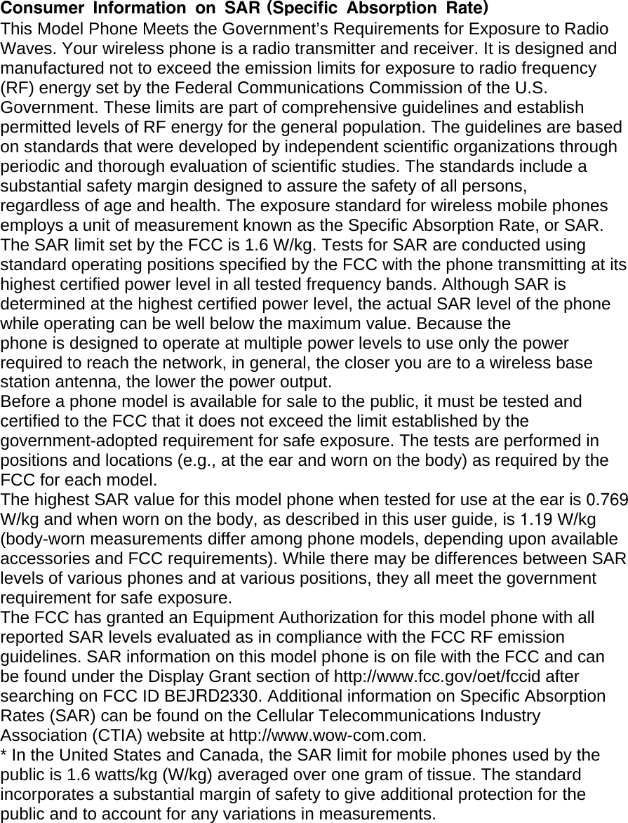 Consumer Information on SAR (Specific Absorption Rate) This Model Phone Meets the Government’s Requirements for Exposure to Radio Waves. Your wireless phone is a radio transmitter and receiver. It is designed and manufactured not to exceed the emission limits for exposure to radio frequency (RF) energy set by the Federal Communications Commission of the U.S. Government. These limits are part of comprehensive guidelines and establish permitted levels of RF energy for the general population. The guidelines are based on standards that were developed by independent scientific organizations through periodic and thorough evaluation of scientific studies. The standards include a substantial safety margin designed to assure the safety of all persons, regardless of age and health. The exposure standard for wireless mobile phones employs a unit of measurement known as the Specific Absorption Rate, or SAR. The SAR limit set by the FCC is 1.6 W/kg. Tests for SAR are conducted using standard operating positions specified by the FCC with the phone transmitting at its highest certified power level in all tested frequency bands. Although SAR is determined at the highest certified power level, the actual SAR level of the phone while operating can be well below the maximum value. Because the phone is designed to operate at multiple power levels to use only the power required to reach the network, in general, the closer you are to a wireless base station antenna, the lower the power output. Before a phone model is available for sale to the public, it must be tested and certified to the FCC that it does not exceed the limit established by the government-adopted requirement for safe exposure. The tests are performed in positions and locations (e.g., at the ear and worn on the body) as required by the FCC for each model. The highest SAR value for this model phone when tested for use at the ear is 0.769W/kg and when worn on the body, as described in this user guide, is 1.19 W/kg (body-worn measurements differ among phone models, depending upon available accessories and FCC requirements). While there may be differences between SAR levels of various phones and at various positions, they all meet the government requirement for safe exposure. The FCC has granted an Equipment Authorization for this model phone with all reported SAR levels evaluated as in compliance with the FCC RF emission guidelines. SAR information on this model phone is on file with the FCC and can be found under the Display Grant section of http://www.fcc.gov/oet/fccid after searching on FCC ID BEJRD2330. Additional information on Specific Absorption Rates (SAR) can be found on the Cellular Telecommunications Industry Association (CTIA) website at http://www.wow-com.com. * In the United States and Canada, the SAR limit for mobile phones used by the public is 1.6 watts/kg (W/kg) averaged over one gram of tissue. The standard incorporates a substantial margin of safety to give additional protection for the public and to account for any variations in measurements. 