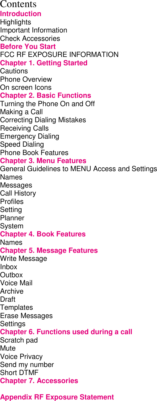 Contents Introduction Highlights         Important Information        Check Accessories        Before You Start        FCC RF EXPOSURE INFORMATION           Chapter 1. Getting Started             Cautions         Phone Overview        On screen Icons        Chapter 2. Basic Functions             Turning the Phone On and Off             Making a Call         Correcting Dialing Mistakes             Receiving Calls        Emergency Dialing        Speed Dialing         Phone Book Features        Chapter 3. Menu Features             General Guidelines to MENU Access and Settings       Names Messages Call History        Profiles Setting Planner         System         Chapter 4. Book Features             Names         Chapter 5. Message Features            Write Message          Inbox         Outbox         Voice Mail         Archive                       Draft          Templates Erase Messages Settings Chapter 6. Functions used during a call         Scratch pad          Mute Voice Privacy          Send my number         Short DTMF Chapter 7. Accessories        Appendix RF Exposure Statement   