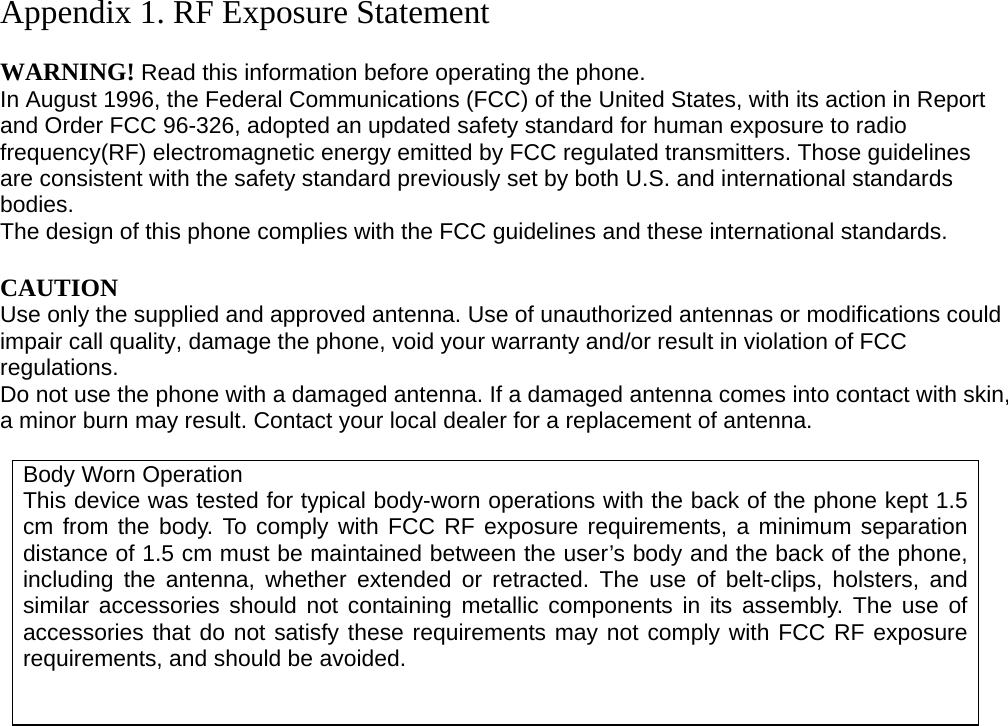 Appendix 1. RF Exposure Statement  WARNING! Read this information before operating the phone. In August 1996, the Federal Communications (FCC) of the United States, with its action in Report and Order FCC 96-326, adopted an updated safety standard for human exposure to radio frequency(RF) electromagnetic energy emitted by FCC regulated transmitters. Those guidelines are consistent with the safety standard previously set by both U.S. and international standards bodies. The design of this phone complies with the FCC guidelines and these international standards.  CAUTION Use only the supplied and approved antenna. Use of unauthorized antennas or modifications could impair call quality, damage the phone, void your warranty and/or result in violation of FCC regulations. Do not use the phone with a damaged antenna. If a damaged antenna comes into contact with skin, a minor burn may result. Contact your local dealer for a replacement of antenna.  Body Worn Operation This device was tested for typical body-worn operations with the back of the phone kept 1.5 cm from the body. To comply with FCC RF exposure requirements, a minimum separation distance of 1.5 cm must be maintained between the user’s body and the back of the phone, including the antenna, whether extended or retracted. The use of belt-clips, holsters, and similar accessories should not containing metallic components in its assembly. The use of accessories that do not satisfy these requirements may not comply with FCC RF exposure requirements, and should be avoided.                          