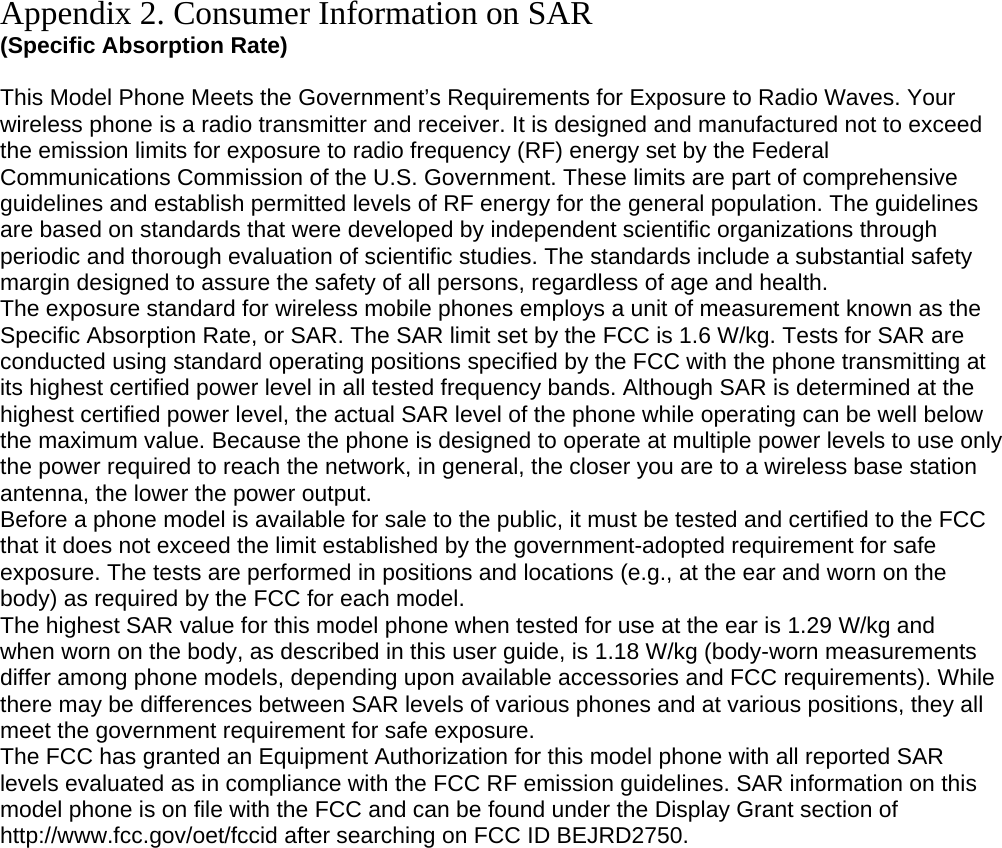 Appendix 2. Consumer Information on SAR (Specific Absorption Rate)  This Model Phone Meets the Government’s Requirements for Exposure to Radio Waves. Your wireless phone is a radio transmitter and receiver. It is designed and manufactured not to exceed the emission limits for exposure to radio frequency (RF) energy set by the Federal Communications Commission of the U.S. Government. These limits are part of comprehensive guidelines and establish permitted levels of RF energy for the general population. The guidelines are based on standards that were developed by independent scientific organizations through periodic and thorough evaluation of scientific studies. The standards include a substantial safety margin designed to assure the safety of all persons, regardless of age and health. The exposure standard for wireless mobile phones employs a unit of measurement known as the Specific Absorption Rate, or SAR. The SAR limit set by the FCC is 1.6 W/kg. Tests for SAR are conducted using standard operating positions specified by the FCC with the phone transmitting at its highest certified power level in all tested frequency bands. Although SAR is determined at the highest certified power level, the actual SAR level of the phone while operating can be well below the maximum value. Because the phone is designed to operate at multiple power levels to use only the power required to reach the network, in general, the closer you are to a wireless base station antenna, the lower the power output. Before a phone model is available for sale to the public, it must be tested and certified to the FCC that it does not exceed the limit established by the government-adopted requirement for safe exposure. The tests are performed in positions and locations (e.g., at the ear and worn on the body) as required by the FCC for each model. The highest SAR value for this model phone when tested for use at the ear is 1.29 W/kg and when worn on the body, as described in this user guide, is 1.18 W/kg (body-worn measurements differ among phone models, depending upon available accessories and FCC requirements). While there may be differences between SAR levels of various phones and at various positions, they all meet the government requirement for safe exposure. The FCC has granted an Equipment Authorization for this model phone with all reported SAR levels evaluated as in compliance with the FCC RF emission guidelines. SAR information on this model phone is on file with the FCC and can be found under the Display Grant section of http://www.fcc.gov/oet/fccid after searching on FCC ID BEJRD2750.  