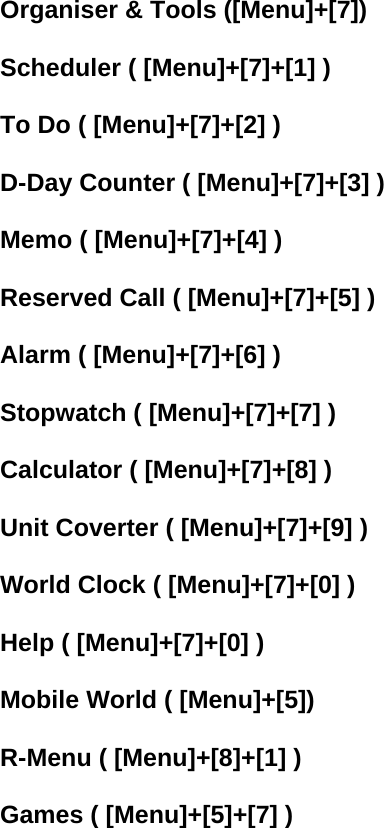 Organiser &amp; Tools ([Menu]+[7])  Scheduler ( [Menu]+[7]+[1] )  To Do ( [Menu]+[7]+[2] )  D-Day Counter ( [Menu]+[7]+[3] )  Memo ( [Menu]+[7]+[4] )  Reserved Call ( [Menu]+[7]+[5] )  Alarm ( [Menu]+[7]+[6] )  Stopwatch ( [Menu]+[7]+[7] )  Calculator ( [Menu]+[7]+[8] )  Unit Coverter ( [Menu]+[7]+[9] )  World Clock ( [Menu]+[7]+[0] )  Help ( [Menu]+[7]+[0] )  Mobile World ( [Menu]+[5])  R-Menu ( [Menu]+[8]+[1] )  Games ( [Menu]+[5]+[7] ) 