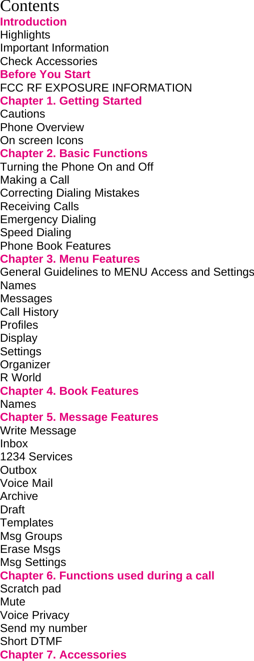 Contents Introduction Highlights         Important Information        Check Accessories        Before You Start        FCC RF EXPOSURE INFORMATION           Chapter 1. Getting Started             Cautions         Phone Overview        On screen Icons        Chapter 2. Basic Functions             Turning the Phone On and Off             Making a Call         Correcting Dialing Mistakes             Receiving Calls        Emergency Dialing        Speed Dialing         Phone Book Features        Chapter 3. Menu Features             General Guidelines to MENU Access and Settings       Names Messages Call History        Profiles Display Settings Organizer         R World        Chapter 4. Book Features             Names         Chapter 5. Message Features            Write Message          Inbox  1234 Services        Outbox         Voice Mail         Archive                       Draft          Templates Msg Groups Erase Msgs Msg Settings Chapter 6. Functions used during a call         Scratch pad          Mute Voice Privacy          Send my number         Short DTMF Chapter 7. Accessories              