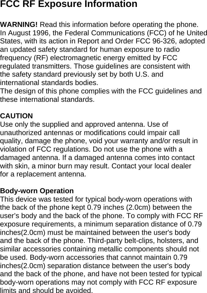 FCC RF Exposure Information  WARNING! Read this information before operating the phone. In August 1996, the Federal Communications (FCC) of he United States, with its action in Report and Order FCC 96-326, adopted an updated safety standard for human exposure to radio frequency (RF) electromagnetic energy emitted by FCC regulated transmitters. Those guidelines are consistent with the safety standard previously set by both U.S. and international standards bodies. The design of this phone complies with the FCC guidelines and these international standards.  CAUTION Use only the supplied and approved antenna. Use of unauthorized antennas or modifications could impair call quality, damage the phone, void your warranty and/or result in violation of FCC regulations. Do not use the phone with a damaged antenna. If a damaged antenna comes into contact with skin, a minor burn may result. Contact your local dealer for a replacement antenna.  Body-worn Operation This device was tested for typical body-worn operations with the back of the phone kept 0.79 inches (2.0cm) between the user’s body and the back of the phone. To comply with FCC RF exposure requirements, a minimum separation distance of 0.79 inches(2.0cm) must be maintained between the user&apos;s body and the back of the phone. Third-party belt-clips, holsters, and similar accessories containing metallic components should not be used. Body-worn accessories that cannot maintain 0.79 inches(2.0cm) separation distance between the user&apos;s body and the back of the phone, and have not been tested for typical body-worn operations may not comply with FCC RF exposure limits and should be avoided.  