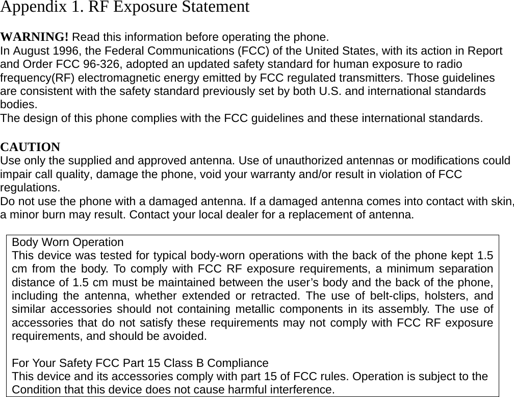 Appendix 1. RF Exposure Statement  WARNING! Read this information before operating the phone. In August 1996, the Federal Communications (FCC) of the United States, with its action in Report and Order FCC 96-326, adopted an updated safety standard for human exposure to radio frequency(RF) electromagnetic energy emitted by FCC regulated transmitters. Those guidelines are consistent with the safety standard previously set by both U.S. and international standards bodies. The design of this phone complies with the FCC guidelines and these international standards.  CAUTION Use only the supplied and approved antenna. Use of unauthorized antennas or modifications could impair call quality, damage the phone, void your warranty and/or result in violation of FCC regulations. Do not use the phone with a damaged antenna. If a damaged antenna comes into contact with skin, a minor burn may result. Contact your local dealer for a replacement of antenna.  Body Worn Operation This device was tested for typical body-worn operations with the back of the phone kept 1.5 cm from the body. To comply with FCC RF exposure requirements, a minimum separation distance of 1.5 cm must be maintained between the user’s body and the back of the phone, including the antenna, whether extended or retracted. The use of belt-clips, holsters, and similar accessories should not containing metallic components in its assembly. The use of accessories that do not satisfy these requirements may not comply with FCC RF exposure requirements, and should be avoided.  For Your Safety FCC Part 15 Class B Compliance This device and its accessories comply with part 15 of FCC rules. Operation is subject to the Condition that this device does not cause harmful interference.                      