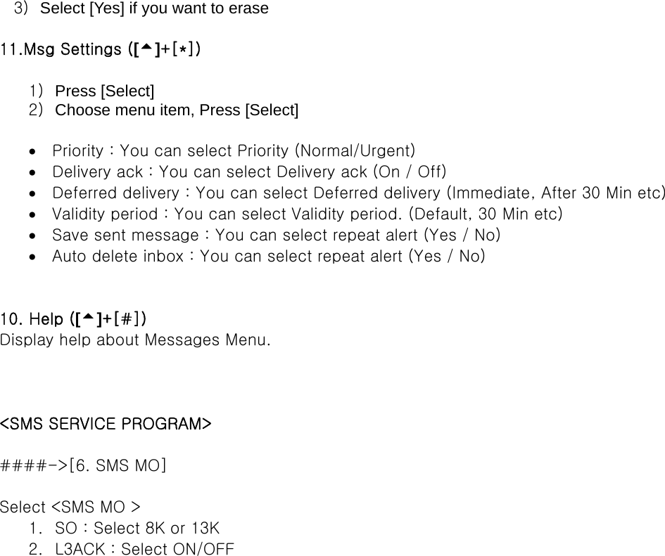 3)  Select [Yes] if you want to erase  11.Msg Settings ([5]+[*])  1)  Press [Select] 2)  Choose menu item, Press [Select]  •  Priority : You can select Priority (Normal/Urgent) •  Delivery ack : You can select Delivery ack (On / Off) •  Deferred delivery : You can select Deferred delivery (Immediate, After 30 Min etc) •  Validity period : You can select Validity period. (Default, 30 Min etc) •  Save sent message : You can select repeat alert (Yes / No) •  Auto delete inbox : You can select repeat alert (Yes / No)   10. Help ([5]+[#]) Display help about Messages Menu.    &lt;SMS SERVICE PROGRAM&gt;  ####-&gt;[6. SMS MO]  Select &lt;SMS MO &gt; 1.  SO : Select 8K or 13K 2.  L3ACK : Select ON/OFF    