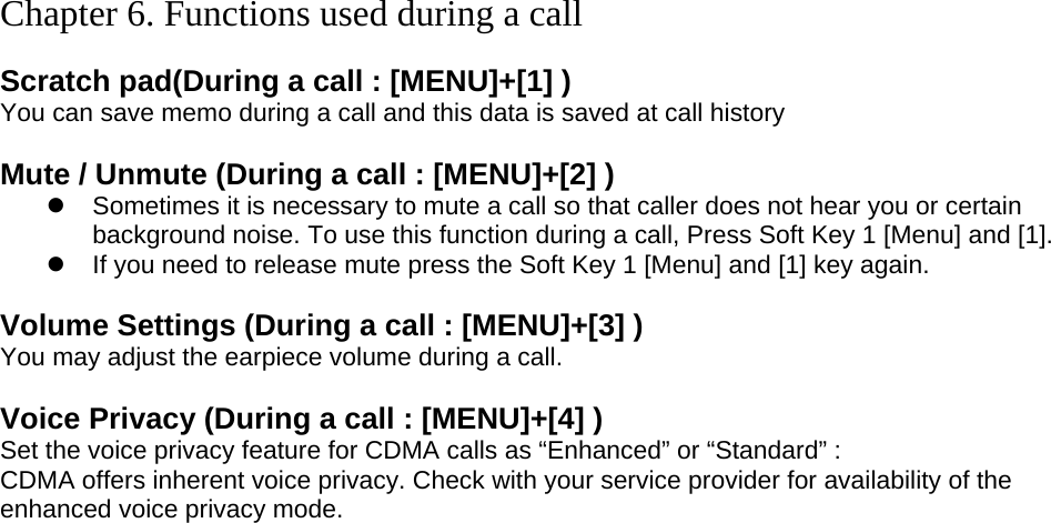  Chapter 6. Functions used during a call  Scratch pad(During a call : [MENU]+[1] ) You can save memo during a call and this data is saved at call history  Mute / Unmute (During a call : [MENU]+[2] )  Sometimes it is necessary to mute a call so that caller does not hear you or certain background noise. To use this function during a call, Press Soft Key 1 [Menu] and [1].  If you need to release mute press the Soft Key 1 [Menu] and [1] key again.  Volume Settings (During a call : [MENU]+[3] ) You may adjust the earpiece volume during a call.  Voice Privacy (During a call : [MENU]+[4] ) Set the voice privacy feature for CDMA calls as “Enhanced” or “Standard” : CDMA offers inherent voice privacy. Check with your service provider for availability of the enhanced voice privacy mode.  