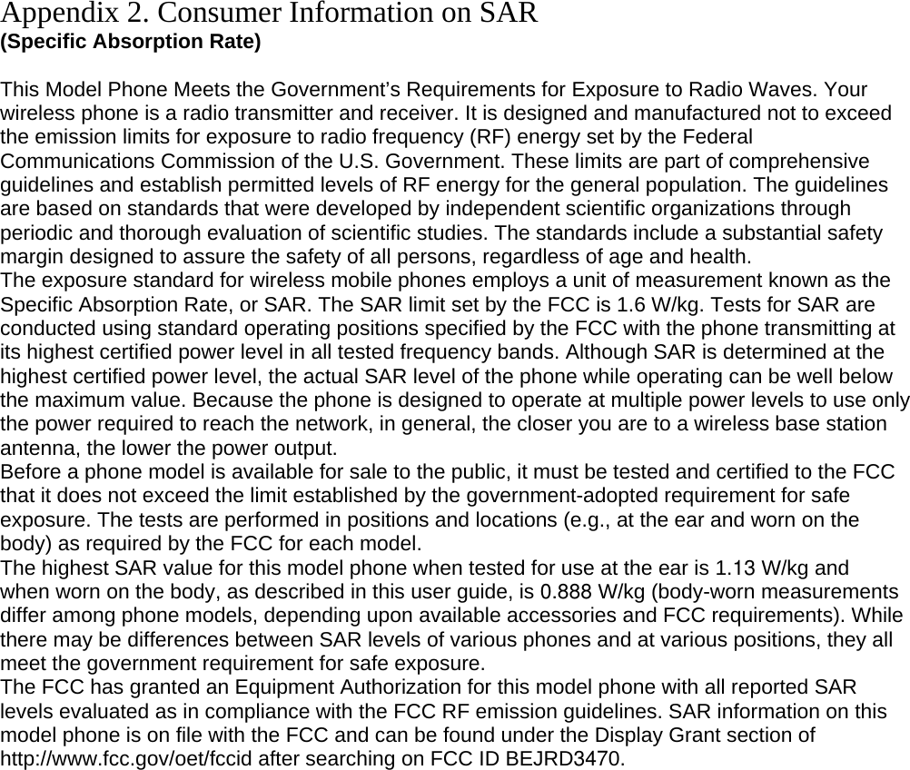 Appendix 2. Consumer Information on SAR (Specific Absorption Rate)  This Model Phone Meets the Government’s Requirements for Exposure to Radio Waves. Your wireless phone is a radio transmitter and receiver. It is designed and manufactured not to exceed the emission limits for exposure to radio frequency (RF) energy set by the Federal Communications Commission of the U.S. Government. These limits are part of comprehensive guidelines and establish permitted levels of RF energy for the general population. The guidelines are based on standards that were developed by independent scientific organizations through periodic and thorough evaluation of scientific studies. The standards include a substantial safety margin designed to assure the safety of all persons, regardless of age and health. The exposure standard for wireless mobile phones employs a unit of measurement known as the Specific Absorption Rate, or SAR. The SAR limit set by the FCC is 1.6 W/kg. Tests for SAR are conducted using standard operating positions specified by the FCC with the phone transmitting at its highest certified power level in all tested frequency bands. Although SAR is determined at the highest certified power level, the actual SAR level of the phone while operating can be well below the maximum value. Because the phone is designed to operate at multiple power levels to use only the power required to reach the network, in general, the closer you are to a wireless base station antenna, the lower the power output. Before a phone model is available for sale to the public, it must be tested and certified to the FCC that it does not exceed the limit established by the government-adopted requirement for safe exposure. The tests are performed in positions and locations (e.g., at the ear and worn on the body) as required by the FCC for each model. The highest SAR value for this model phone when tested for use at the ear is 1.13 W/kg and when worn on the body, as described in this user guide, is 0.888 W/kg (body-worn measurements differ among phone models, depending upon available accessories and FCC requirements). While there may be differences between SAR levels of various phones and at various positions, they all meet the government requirement for safe exposure. The FCC has granted an Equipment Authorization for this model phone with all reported SAR levels evaluated as in compliance with the FCC RF emission guidelines. SAR information on this model phone is on file with the FCC and can be found under the Display Grant section of http://www.fcc.gov/oet/fccid after searching on FCC ID BEJRD3470.  