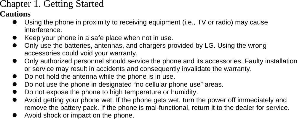    Chapter 1. Getting Started Cautions  Using the phone in proximity to receiving equipment (i.e., TV or radio) may cause interference.  Keep your phone in a safe place when not in use.    Only use the batteries, antennas, and chargers provided by LG. Using the wrong accessories could void your warranty.  Only authorized personnel should service the phone and its accessories. Faulty installation or service may result in accidents and consequently invalidate the warranty.  Do not hold the antenna while the phone is in use.  Do not use the phone in designated “no cellular phone use” areas.  Do not expose the phone to high temperature or humidity.  Avoid getting your phone wet. If the phone gets wet, turn the power off immediately and remove the battery pack. If the phone is mal-functional, return it to the dealer for service.  Avoid shock or impact on the phone.  