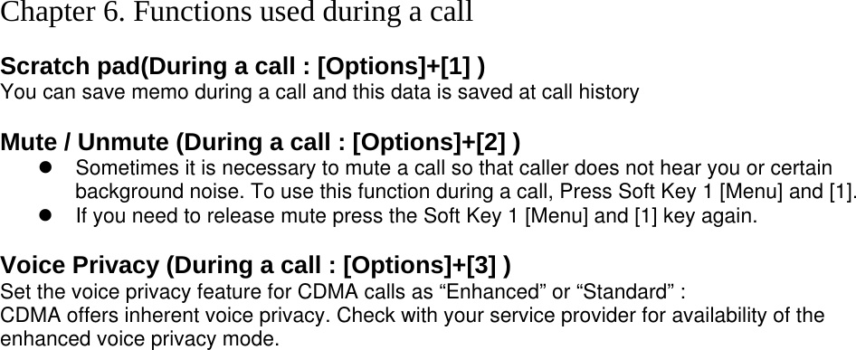  Chapter 6. Functions used during a call  Scratch pad(During a call : [Options]+[1] ) You can save memo during a call and this data is saved at call history  Mute / Unmute (During a call : [Options]+[2] ) z  Sometimes it is necessary to mute a call so that caller does not hear you or certain background noise. To use this function during a call, Press Soft Key 1 [Menu] and [1]. z  If you need to release mute press the Soft Key 1 [Menu] and [1] key again.  Voice Privacy (During a call : [Options]+[3] ) Set the voice privacy feature for CDMA calls as “Enhanced” or “Standard” : CDMA offers inherent voice privacy. Check with your service provider for availability of the enhanced voice privacy mode.  