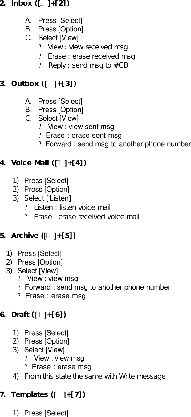 2. Inbox ([?]+[2])  A. Press [Select] B. Press [Option] C. Select [View] ?  View : view received msg ?  Erase : erase received msg ?  Reply : send msg to #CB  3. Outbox ([?]+[3])  A. Press [Select] B. Press [Option] C. Select [View] ?  View : view sent msg ?  Erase : erase sent msg ?  Forward : send msg to another phone number    4. Voice Mail ([?]+[4])  1) Press [Select] 2) Press [Option] 3) Select [Listen] ?  Listen : listen voice mail ?  Erase : erase received voice mail  5. Archive ([?]+[5])  1) Press [Select] 2) Press [Option] 3) Select [View] ?  View : view msg ?  Forward : send msg to another phone number   ?  Erase : erase msg  6. Draft ([?]+[6])  1) Press [Select] 2) Press [Option] 3) Select [View] ?  View : view msg   ?  Erase : erase msg   4) From this state the same with Write message  7. Templates ([?]+[7])  1) Press [Select]    