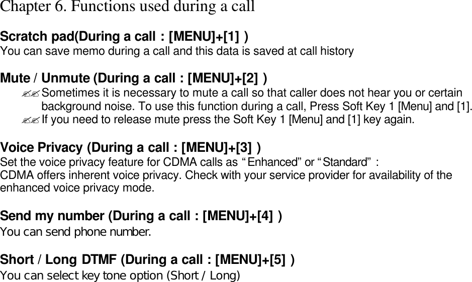 Chapter 6. Functions used during a call  Scratch pad(During a call : [MENU]+[1] ) You can save memo during a call and this data is saved at call history  Mute / Unmute (During a call : [MENU]+[2] ) ??Sometimes it is necessary to mute a call so that caller does not hear you or certain background noise. To use this function during a call, Press Soft Key 1 [Menu] and [1]. ??If you need to release mute press the Soft Key 1 [Menu] and [1] key again.  Voice Privacy (During a call : [MENU]+[3] ) Set the voice privacy feature for CDMA calls as “Enhanced” or “Standard” : CDMA offers inherent voice privacy. Check with your service provider for availability of the enhanced voice privacy mode.  Send my number (During a call : [MENU]+[4] ) You can send phone number.  Short / Long DTMF (During a call : [MENU]+[5] ) You can select key tone option (Short / Long)                             