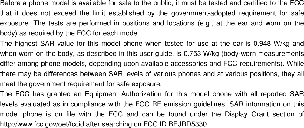 Before a phone model is available for sale to the public, it must be tested and certified to the FCC that it does not exceed the limit established by the government-adopted requirement for safe exposure. The tests are performed in positions and locations (e.g., at the ear and worn on the body) as required by the FCC for each model. The highest SAR value for this model phone when tested for use at the ear is 0.948 W/kg and when worn on the body, as described in this user guide, is 0.753 W/kg (body-worn measurements differ among phone models, depending upon available accessories and FCC requirements). While there may be differences between SAR levels of various phones and at various positions, they all meet the government requirement for safe exposure. The FCC has granted an Equipment Authorization for this model phone with all reported SAR levels evaluated as in compliance with the FCC RF emission guidelines. SAR information on this model phone is on file with the FCC and can be found under the Display Grant section of http://www.fcc.gov/oet/fccid after searching on FCC ID BEJRD5330. 