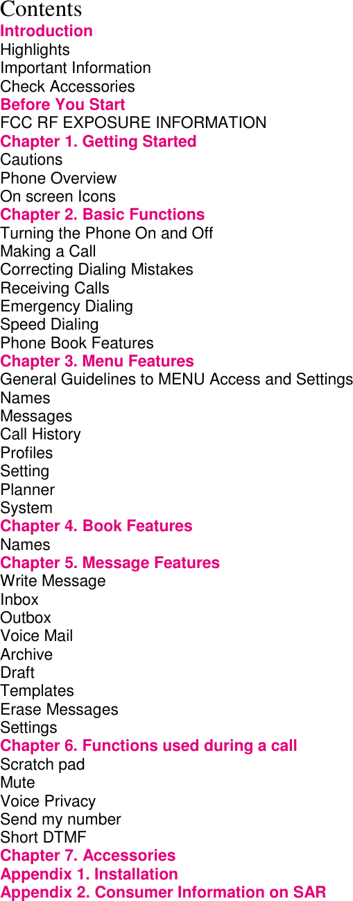 Contents Introduction Highlights         Important Information        Check Accessories        Before You Start        FCC RF EXPOSURE INFORMATION           Chapter 1. Getting Started             Cautions         Phone Overview        On screen Icons        Chapter 2. Basic Functions             Turning the Phone On and Off             Making a Call         Correcting Dialing Mistakes             Receiving Calls        Emergency Dialing        Speed Dialing         Phone Book Features        Chapter 3. Menu Features             General Guidelines to MENU Access and Settings       Names Messages Call History        Profiles Setting Planner         System         Chapter 4. Book Features             Names         Chapter 5. Message Features            Write Message         Inbox          Outbox         Voice Mail         Archive                       Draft          Templates Erase Messages Settings Chapter 6. Functions used during a call         Scratch pad         Mute Voice Privacy         Send my number        Short DTMF Chapter 7. Accessories       Appendix 1. Installation Appendix 2. Consumer Information on SAR  