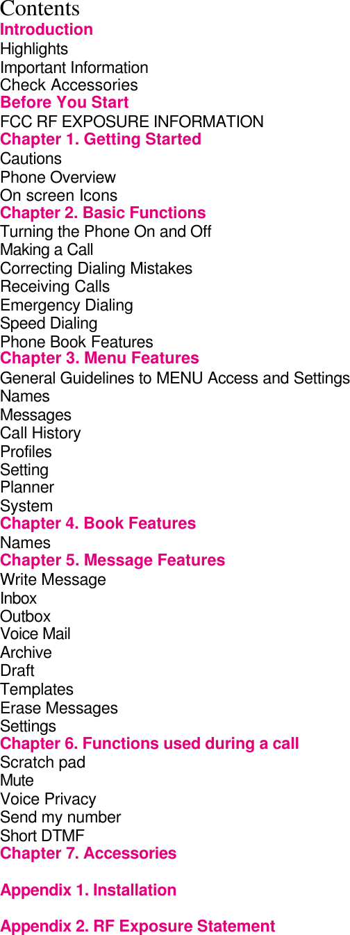 Contents Introduction Highlights                Important Information               Check Accessories              Before You Start               FCC RF EXPOSURE INFORMATION           Chapter 1. Getting Started             Cautions                 Phone Overview               On screen Icons              Chapter 2. Basic Functions             Turning the Phone On and Off             Making a Call                 Correcting Dialing Mistakes            Receiving Calls              Emergency Dialing               Speed Dialing                 Phone Book Features              Chapter 3. Menu Features             General Guidelines to MENU Access and Settings      Names Messages Call History               Profiles Setting Planner                 System                 Chapter 4. Book Features             Names         Chapter 5. Message Features           Write Message                  Inbox                 Outbox         Voice Mail                 Archive                 Draft                   Templates Erase Messages Settings Chapter 6. Functions used during a call         Scratch pad           Mute Voice Privacy                   Send my number                 Short DTMF Chapter 7. Accessories              Appendix 1. Installation  Appendix 2. RF Exposure Statement 