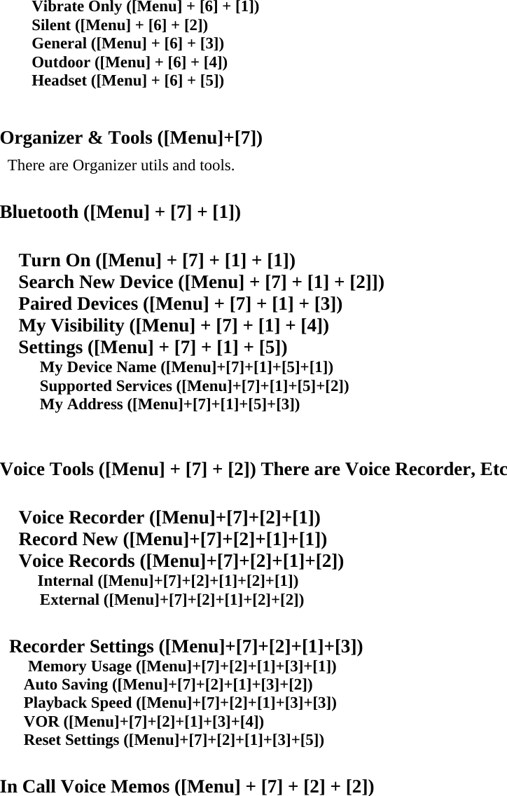 Vibrate Only ([Menu] + [6] + [1]) Silent ([Menu] + [6] + [2]) General ([Menu] + [6] + [3]) Outdoor ([Menu] + [6] + [4]) Headset ([Menu] + [6] + [5])   Organizer &amp; Tools ([Menu]+[7])   There are Organizer utils and tools.  Bluetooth ([Menu] + [7] + [1])  Turn On ([Menu] + [7] + [1] + [1])     Search New Device ([Menu] + [7] + [1] + [2]])     Paired Devices ([Menu] + [7] + [1] + [3])     My Visibility ([Menu] + [7] + [1] + [4])     Settings ([Menu] + [7] + [1] + [5])      My Device Name ([Menu]+[7]+[1]+[5]+[1])      Supported Services ([Menu]+[7]+[1]+[5]+[2])      My Address ([Menu]+[7]+[1]+[5]+[3])   Voice Tools ([Menu] + [7] + [2]) There are Voice Recorder, Etc    Voice Recorder ([Menu]+[7]+[2]+[1])   Record New ([Menu]+[7]+[2]+[1]+[1])   Voice Records ([Menu]+[7]+[2]+[1]+[2])     Internal ([Menu]+[7]+[2]+[1]+[2]+[1])      External ([Menu]+[7]+[2]+[1]+[2]+[2])    Recorder Settings ([Menu]+[7]+[2]+[1]+[3])    Memory Usage ([Menu]+[7]+[2]+[1]+[3]+[1])    Auto Saving ([Menu]+[7]+[2]+[1]+[3]+[2])    Playback Speed ([Menu]+[7]+[2]+[1]+[3]+[3])    VOR ([Menu]+[7]+[2]+[1]+[3]+[4]) Reset Settings ([Menu]+[7]+[2]+[1]+[3]+[5])  In Call Voice Memos ([Menu] + [7] + [2] + [2])      