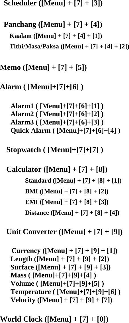 Scheduler ([Menu] + [7] + [3])    Panchang ([Menu] + [7] + [4])       Kaalam ([Menu] + [7] + [4] + [1])       Tithi/Masa/Paksa ([Menu] + [7] + [4] + [2])  Memo ([Menu] + [7] + [5])      Alarm ( [Menu]+[7]+[6] )     Alarm1 ( [Menu]+[7]+[6]+[1] )    Alarm2 ( [Menu]+[7]+[6]+[2] ) Alarm3 ( [Menu]+[7]+[6]+[3] )    Quick Alarm ( [Menu]+[7]+[6]+[4] )  Stopwatch ( [Menu]+[7]+[7] )  Calculator ([Menu] + [7] + [8]) Standard ([Menu] + [7] + [8] + [1]) BMI ([Menu] + [7] + [8] + [2]) EMI ([Menu] + [7] + [8] + [3]) Distance ([Menu] + [7] + [8] + [4])  Unit Converter ([Menu] + [7] + [9])     Currency ([Menu] + [7] + [9] + [1])       Length ([Menu] + [7] + [9] + [2])       Surface ([Menu] + [7] + [9] + [3])    Mass ( [Menu]+[7]+[9]+[4] )    Volume ( [Menu]+[7]+[9]+[5] )    Temperature ( [Menu]+[7]+[9]+[6] )       Velocity ([Menu] + [7] + [9] + [7])  World Clock ([Menu] + [7] + [0])      